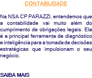CONTABILIDADE Na NSA CP PARAZZI, entendemos que a contabilidade vai muito além do cumprimento de obrigações legais. Ela é a principal ferramenta de diagnóstico e inteligência para a tomada de decisões estratégicas que impulsionam o seu negócio. SAIBA MAIS