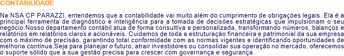 CONTABILIDADE Na NSA CP PARAZZI, entendemos que a contabilidade vai muito além do cumprimento de obrigações legais. Ela é a principal ferramenta de diagnóstico e inteligência para a tomada de decisões estratégicas que impulsionam o seu negócio.Nosso departamento contábil atua de forma consultiva e personalizada, transformando números, balanços e relatórios em relatórios claros e acionáveis. Cuidamos de toda a estruturação financeira e patrimonial da sua empresa com o máximo de precisão, garantindo total conformidade com as normas vigentes e identificando oportunidades de melhoria contínua.Seja para planejar o futuro, atrair investidores ou consolidar sua operação no mercado, oferecemos o suporte sólido que a sua gestão precisa para crescer com governança e segurança.