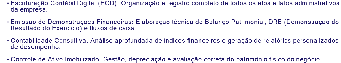 Escrituração Contábil Digital (ECD): Organização e registro completo de todos os atos e fatos administrativos da empresa. Emissão de Demonstrações Financeiras: Elaboração técnica de Balanço Patrimonial, DRE (Demonstração do Resultado do Exercício) e fluxos de caixa. Contabilidade Consultiva: Análise aprofundada de índices financeiros e geração de relatórios personalizados de desempenho. Controle de Ativo Imobilizado: Gestão, depreciação e avaliação correta do patrimônio físico do negócio.