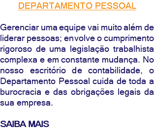DEPARTAMENTO PESSOAL Gerenciar uma equipe vai muito além de liderar pessoas; envolve o cumprimento rigoroso de uma legislação trabalhista complexa e em constante mudança. No nosso escritório de contabilidade, o Departamento Pessoal cuida de toda a burocracia e das obrigações legais da sua empresa. SAIBA MAIS