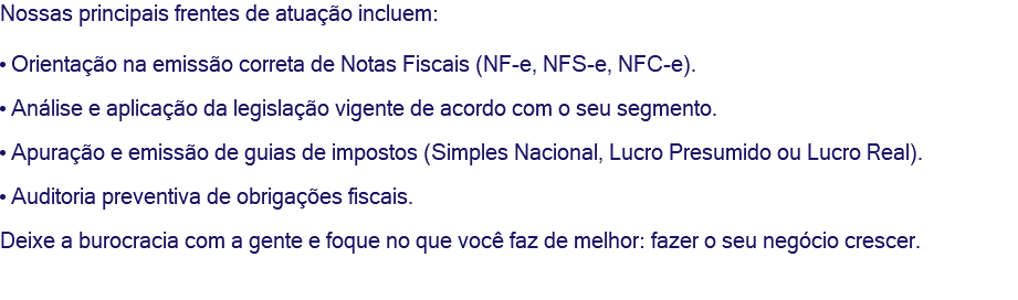 Nossas principais frentes de atuação incluem: • Orientação na emissão correta de Notas Fiscais (NF-e, NFS-e, NFC-e). • Análise e aplicação da legislação vigente de acordo com o seu segmento. • Apuração e emissão de guias de impostos (Simples Nacional, Lucro Presumido ou Lucro Real). • Auditoria preventiva de obrigações fiscais. Deixe a burocracia com a gente e foque no que você faz de melhor: fazer o seu negócio crescer. 