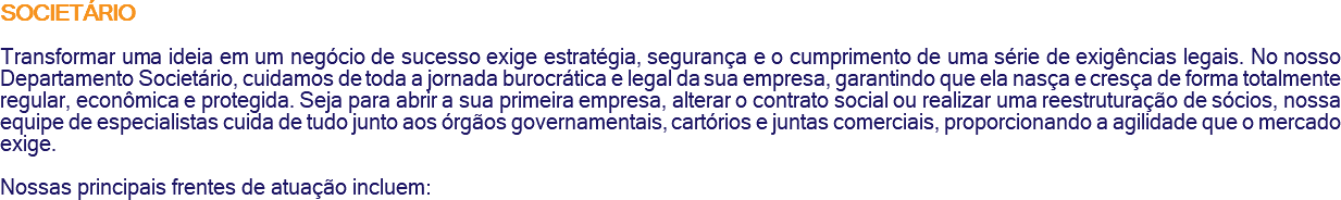 SOCIETÁRIO Transformar uma ideia em um negócio de sucesso exige estratégia, segurança e o cumprimento de uma série de exigências legais. No nosso Departamento Societário, cuidamos de toda a jornada burocrática e legal da sua empresa, garantindo que ela nasça e cresça de forma totalmente regular, econômica e protegida. Seja para abrir a sua primeira empresa, alterar o contrato social ou realizar uma reestruturação de sócios, nossa equipe de especialistas cuida de tudo junto aos órgãos governamentais, cartórios e juntas comerciais, proporcionando a agilidade que o mercado exige. Nossas principais frentes de atuação incluem:
