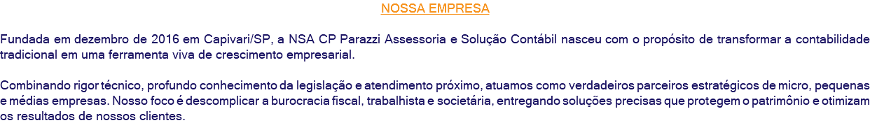 NOSSA EMPRESA Fundada em dezembro de 2016 em Capivari/SP, a NSA CP Parazzi Assessoria e Solução Contábil nasceu com o propósito de transformar a contabilidade tradicional em uma ferramenta viva de crescimento empresarial. Combinando rigor técnico, profundo conhecimento da legislação e atendimento próximo, atuamos como verdadeiros parceiros estratégicos de micro, pequenas e médias empresas. Nosso foco é descomplicar a burocracia fiscal, trabalhista e societária, entregando soluções precisas que protegem o patrimônio e otimizam os resultados de nossos clientes.
